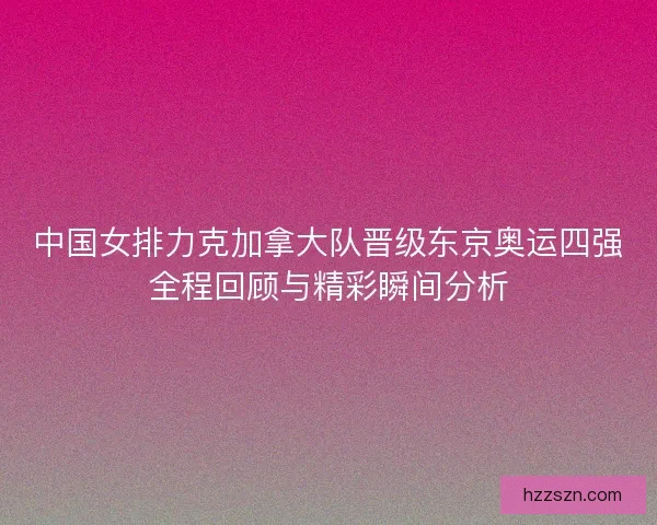 中国女排力克加拿大队晋级东京奥运四强全程回顾与精彩瞬间分析