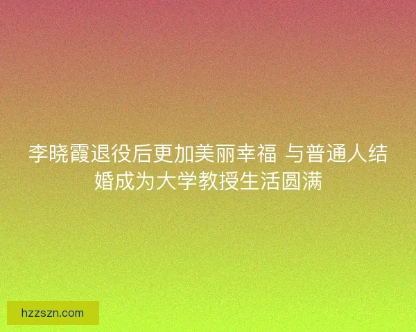李晓霞退役后更加美丽幸福 与普通人结婚成为大学教授生活圆满