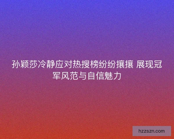 孙颖莎冷静应对热搜榜纷纷攘攘 展现冠军风范与自信魅力