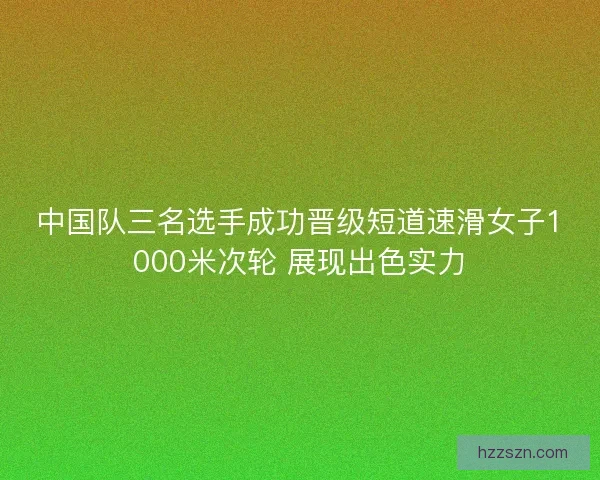 中国队三名选手成功晋级短道速滑女子1000米次轮 展现出色实力