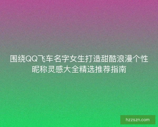 围绕QQ飞车名字女生打造甜酷浪漫个性昵称灵感大全精选推荐指南