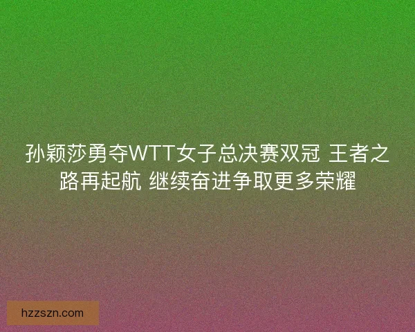 孙颖莎勇夺WTT女子总决赛双冠 王者之路再起航 继续奋进争取更多荣耀