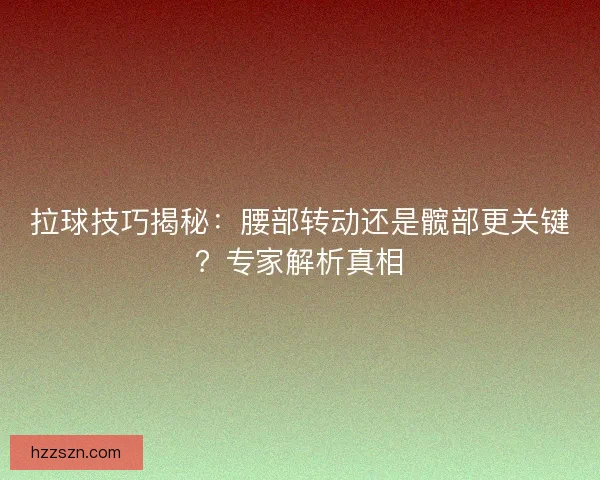拉球技巧揭秘：腰部转动还是髋部更关键？专家解析真相