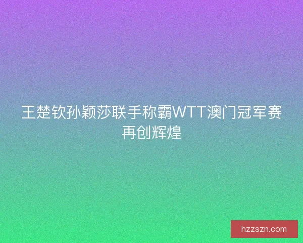 王楚钦孙颖莎联手称霸WTT澳门冠军赛再创辉煌