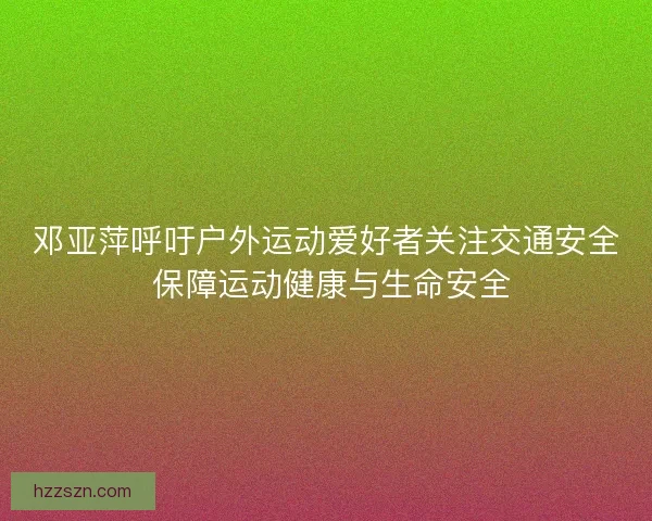 邓亚萍呼吁户外运动爱好者关注交通安全 保障运动健康与生命安全 邓亚萍呼吁户外运动爱好者关注交通安全 保障运动健康与生命安全