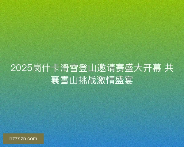 2025岗什卡滑雪登山邀请赛盛大开幕 共襄雪山挑战激情盛宴