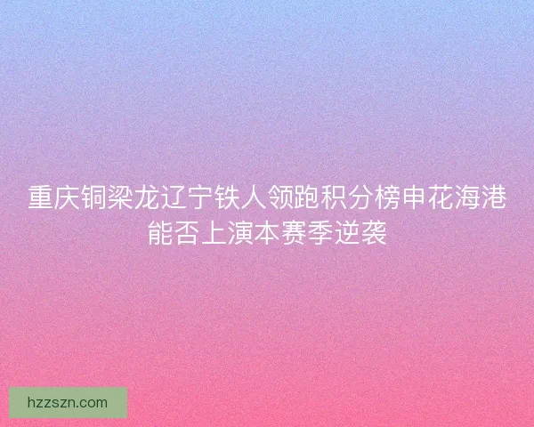 重庆铜梁龙辽宁铁人领跑积分榜申花海港能否上演本赛季逆袭 重庆铜梁龙辽宁铁人领跑积分榜申花海港能否上演本赛季逆袭