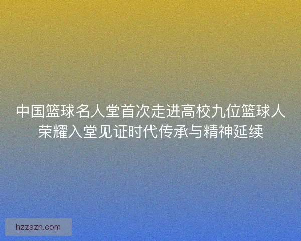 中国篮球名人堂首次走进高校九位篮球人荣耀入堂见证时代传承与精神延续