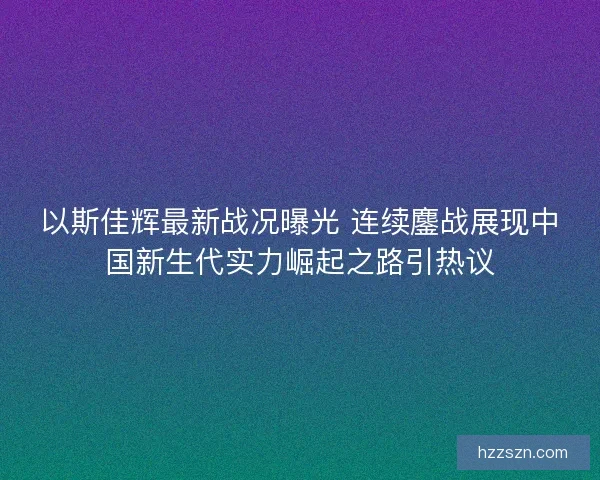 以斯佳辉最新战况曝光 连续鏖战展现中国新生代实力崛起之路引热议 以斯佳辉最新战况曝光 连续鏖战展现中国新生代实力崛起之路引热议