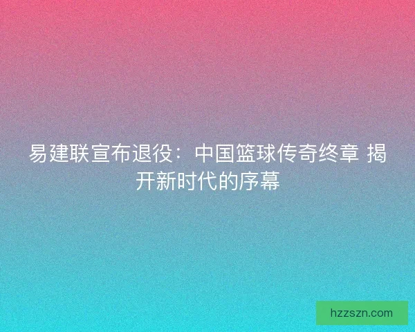 易建联宣布退役：中国篮球传奇终章 揭开新时代的序幕