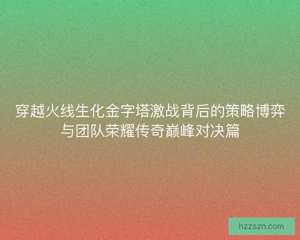 穿越火线生化金字塔激战背后的策略博弈与团队荣耀传奇巅峰对决篇