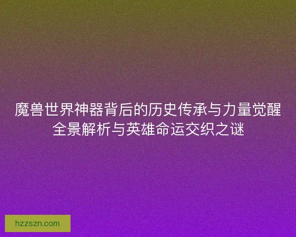 魔兽世界神器背后的历史传承与力量觉醒全景解析与英雄命运交织之谜