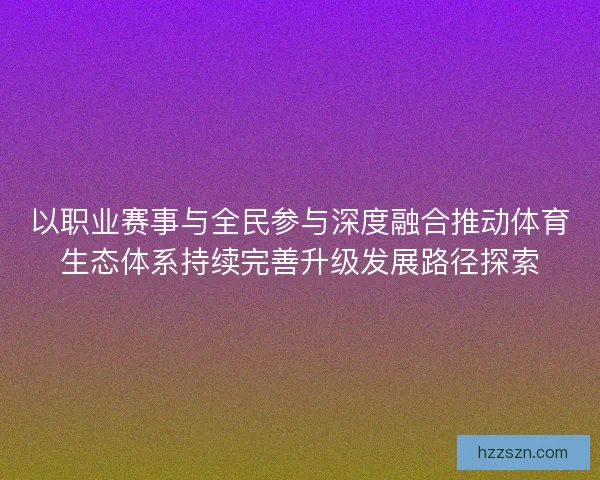 以职业赛事与全民参与深度融合推动体育生态体系持续完善升级发展路径探索