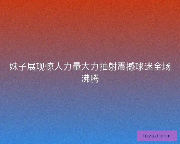 妹子展现惊人力量大力抽射震撼球迷全场沸腾