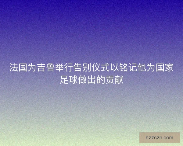 法国为吉鲁举行告别仪式以铭记他为国家足球做出的贡献