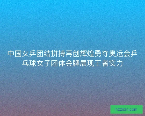 中国女乒团结拼搏再创辉煌勇夺奥运会乒乓球女子团体金牌展现王者实力