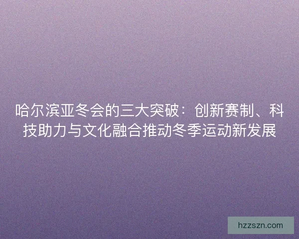 哈尔滨亚冬会的三大突破：创新赛制、科技助力与文化融合推动冬季运动新发展
