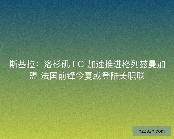 斯基拉：洛杉矶 FC 加速推进格列兹曼加盟 法国前锋今夏或登陆美职联