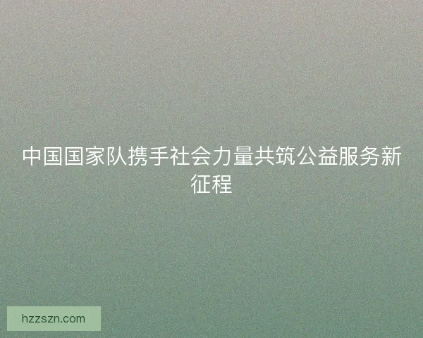 中国国家队携手社会力量共筑公益服务新征程