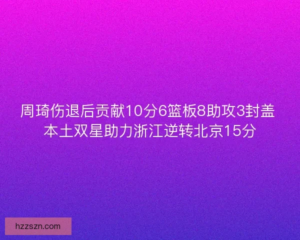 周琦伤退后贡献10分6篮板8助攻3封盖 本土双星助力浙江逆转北京15分