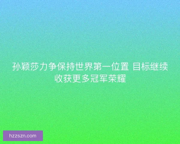 孙颖莎力争保持世界第一位置 目标继续收获更多冠军荣耀