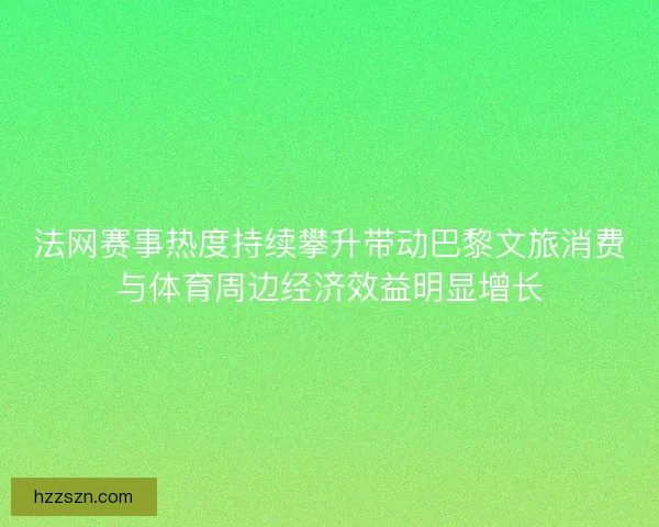 法网赛事热度持续攀升带动巴黎文旅消费与体育周边经济效益明显增长