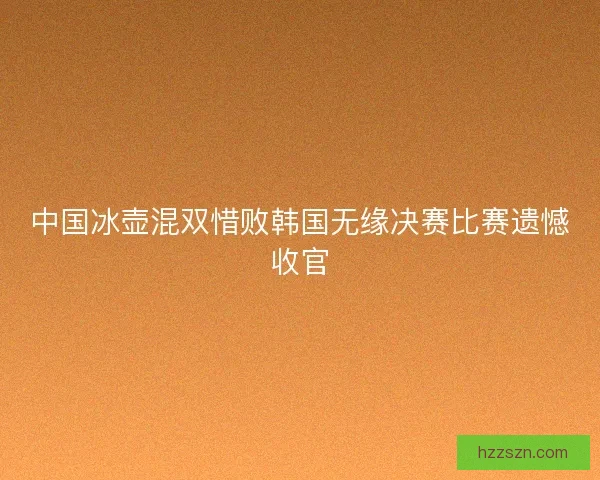 中国冰壶混双惜败韩国无缘决赛比赛遗憾收官 中国冰壶混双惜败韩国无缘决赛比赛遗憾收官