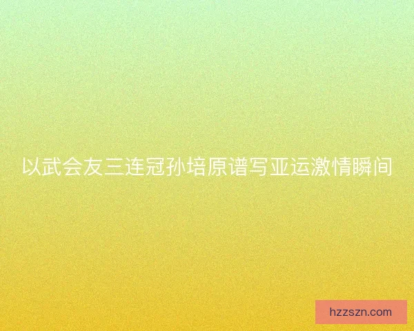 以武会友三连冠孙培原谱写亚运激情瞬间 以武会友三连冠孙培原谱写亚运激情瞬间