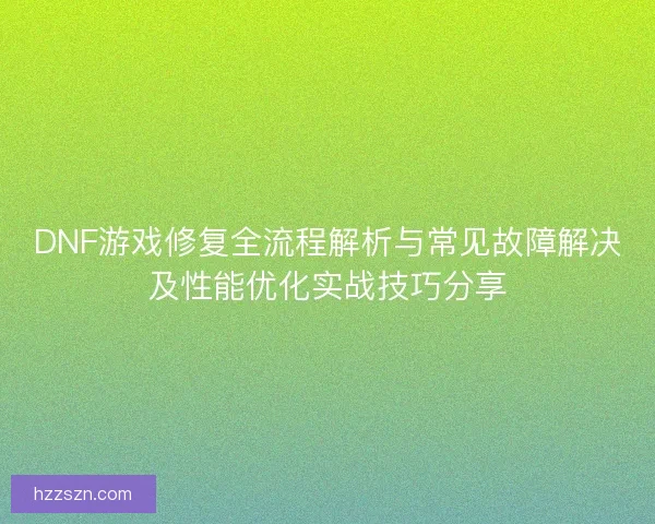DNF游戏修复全流程解析与常见故障解决及性能优化实战技巧分享