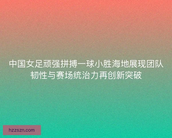 中国女足顽强拼搏一球小胜海地展现团队韧性与赛场统治力再创新突破 中国女足顽强拼搏一球小胜海地展现团队韧性与赛场统治力再创新突破