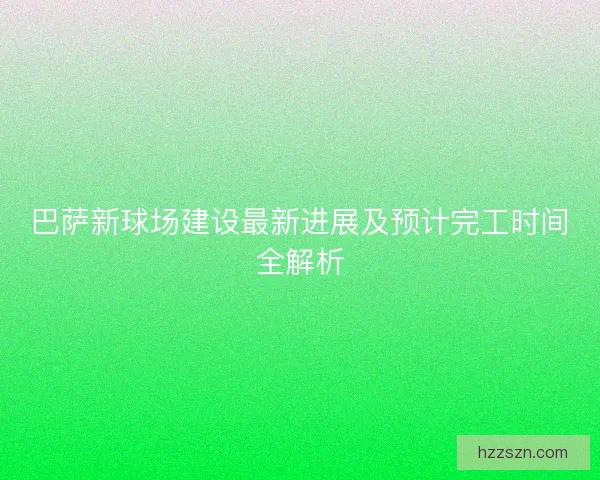巴萨新球场建设最新进展及预计完工时间全解析 巴萨新球场建设最新进展及预计完工时间全解析
