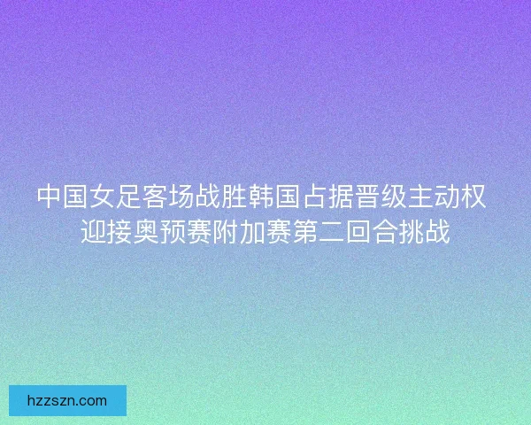 中国女足客场战胜韩国占据晋级主动权 迎接奥预赛附加赛第二回合挑战