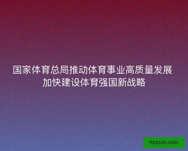 国家体育总局推动体育事业高质量发展 加快建设体育强国新战略 国家体育总局推动体育事业高质量发展 加快建设体育强国新战略